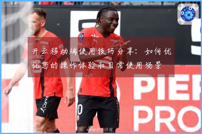 开云移动端使用技巧分享：如何优化您的操作体验和日常使用场景
