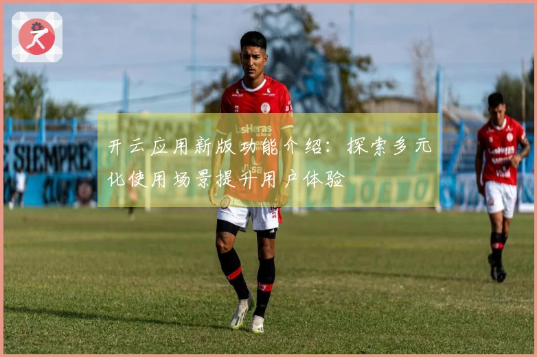 开云应用新版功能介绍：探索多元化使用场景提升用户体验